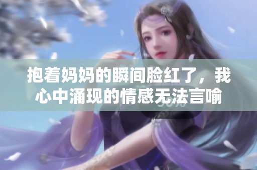 抱着妈妈的瞬间脸红了，我心中涌现的情感无法言喻