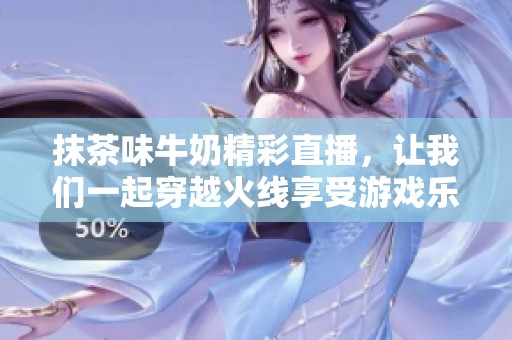 抹茶味牛奶精彩直播，让我们一起穿越火线享受游戏乐趣