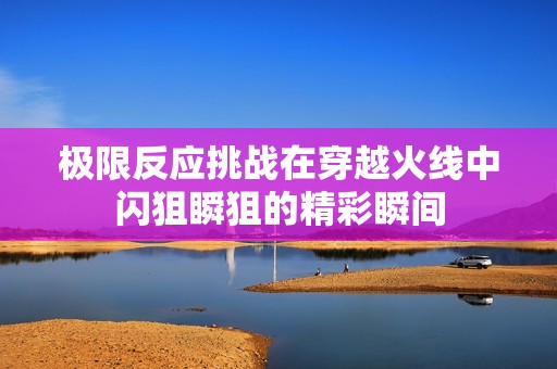 极限反应挑战在穿越火线中闪狙瞬狙的精彩瞬间