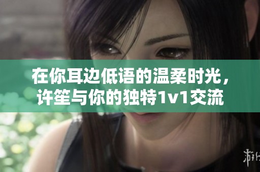在你耳边低语的温柔时光，许笙与你的独特1v1交流