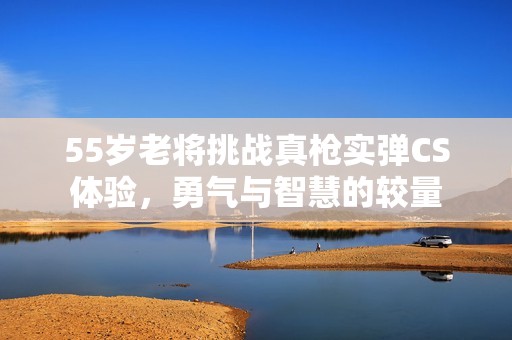 55岁老将挑战真枪实弹CS体验，勇气与智慧的较量