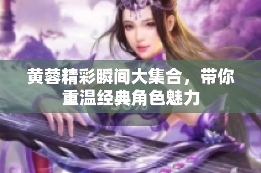 黄蓉精彩瞬间大集合，带你重温经典角色魅力