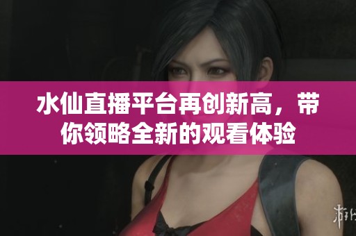 水仙直播平台再创新高，带你领略全新的观看体验