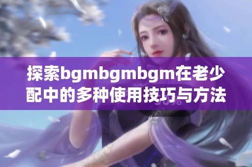探索bgmbgmbgm在老少配中的多种使用技巧与方法