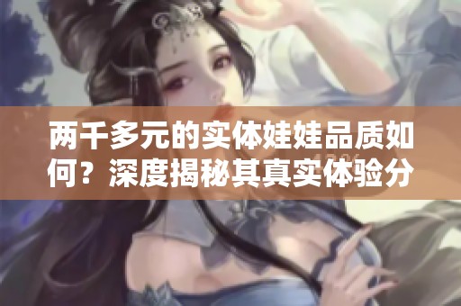 两千多元的实体娃娃品质如何？深度揭秘其真实体验分析