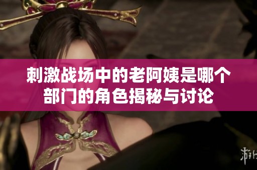 刺激战场中的老阿姨是哪个部门的角色揭秘与讨论