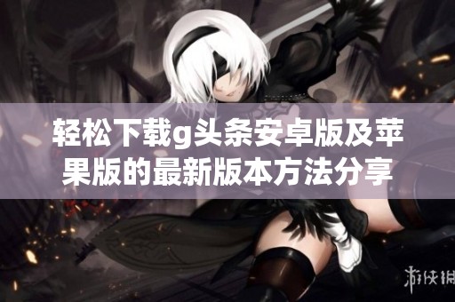 轻松下载g头条安卓版及苹果版的最新版本方法分享