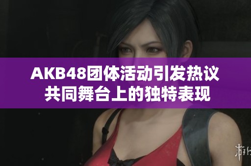 AKB48团体活动引发热议 共同舞台上的独特表现