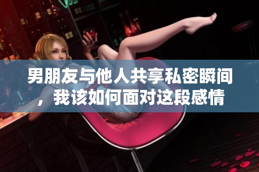 男朋友与他人共享私密瞬间，我该如何面对这段感情