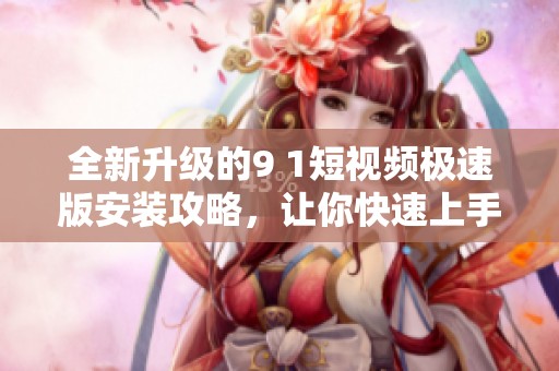 全新升级的9 1短视频极速版安装攻略，让你快速上手使用
