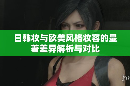 日韩妆与欧美风格妆容的显著差异解析与对比