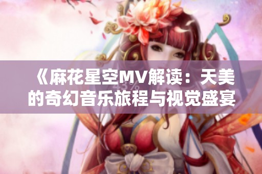 《麻花星空MV解读：天美的奇幻音乐旅程与视觉盛宴》