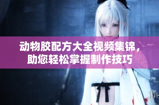 动物胶配方大全视频集锦，助您轻松掌握制作技巧