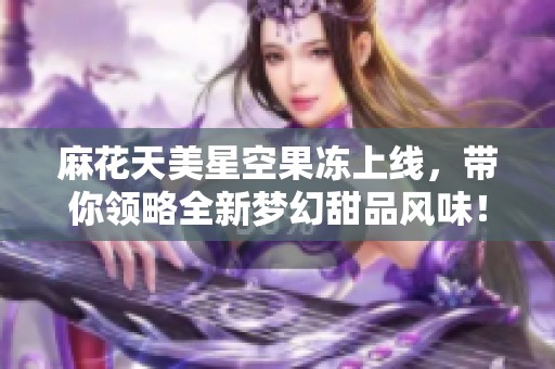 麻花天美星空果冻上线，带你领略全新梦幻甜品风味！