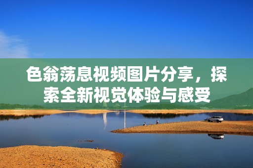 色翁荡息视频图片分享，探索全新视觉体验与感受