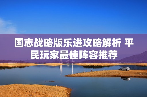 国志战略版乐进攻略解析 平民玩家最佳阵容推荐