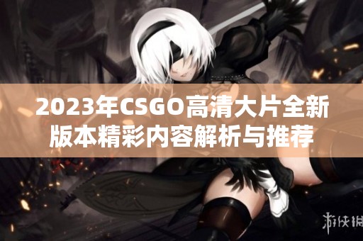 2023年CSGO高清大片全新版本精彩内容解析与推荐