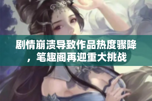 剧情崩溃导致作品热度骤降，笔趣阁再迎重大挑战