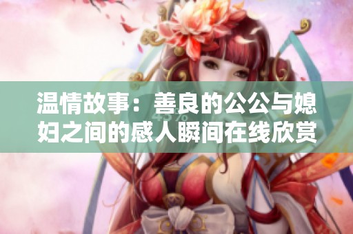 温情故事：善良的公公与媳妇之间的感人瞬间在线欣赏