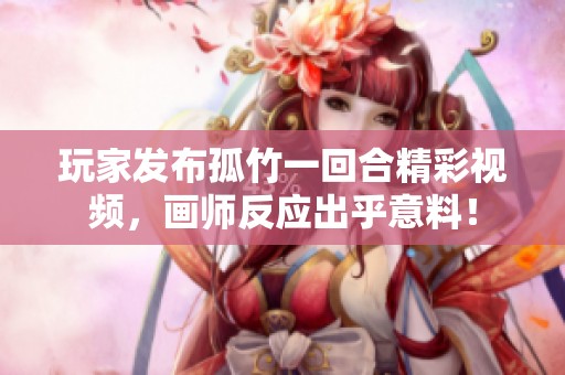 玩家发布孤竹一回合精彩视频，画师反应出乎意料！