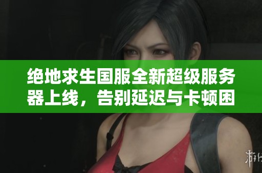 绝地求生国服全新超级服务器上线，告别延迟与卡顿困扰