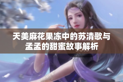 天美麻花果冻中的苏清歌与孟孟的甜蜜故事解析