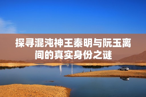 探寻混沌神王秦明与阮玉离间的真实身份之谜