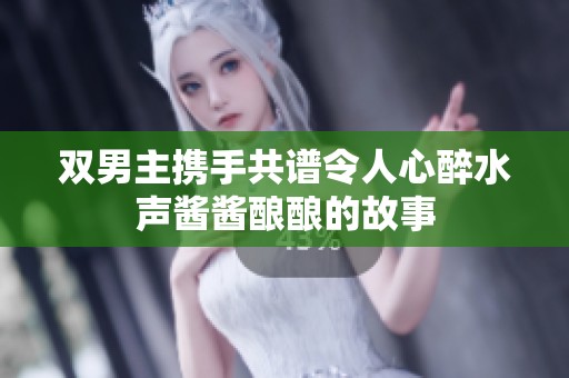 双男主携手共谱令人心醉水声酱酱酿酿的故事