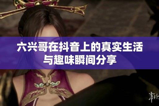 六兴哥在抖音上的真实生活与趣味瞬间分享