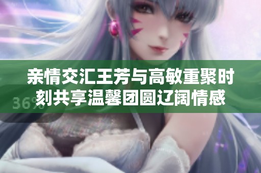 亲情交汇王芳与高敏重聚时刻共享温馨团圆辽阔情感