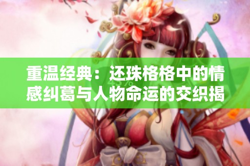 重温经典：还珠格格中的情感纠葛与人物命运的交织揭秘