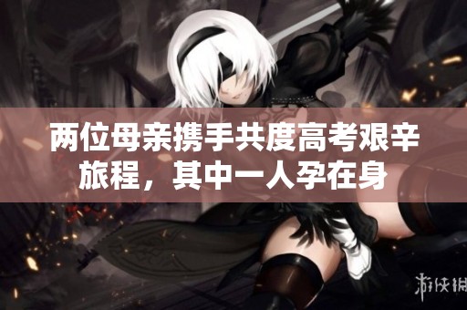两位母亲携手共度高考艰辛旅程，其中一人孕在身