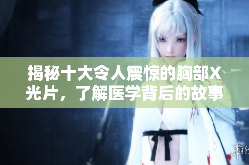 揭秘十大令人震惊的胸部X光片，了解医学背后的故事