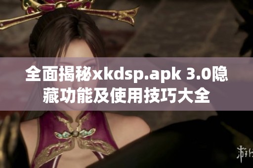 全面揭秘xkdsp.apk 3.0隐藏功能及使用技巧大全
