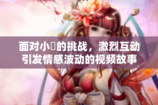 面对小泬的挑战，激烈互动引发情感波动的视频故事