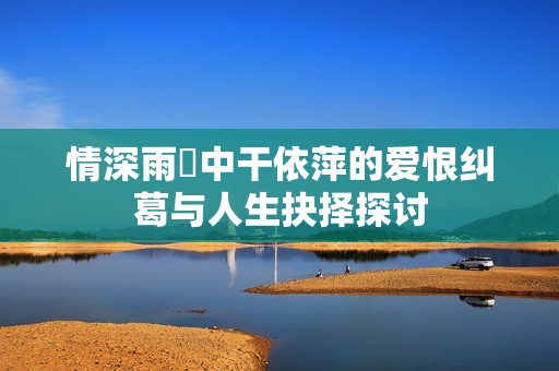情深雨濛中干依萍的爱恨纠葛与人生抉择探讨