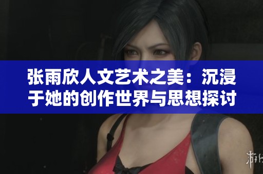 张雨欣人文艺术之美：沉浸于她的创作世界与思想探讨