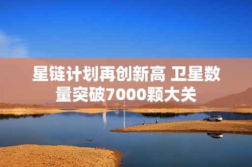 星链计划再创新高 卫星数量突破7000颗大关