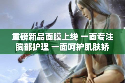 重磅新品面膜上线 一面专注胸部护理 一面呵护肌肤娇嫩