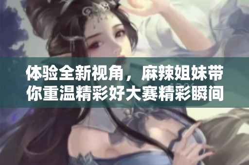 体验全新视角，麻辣姐妹带你重温精彩好大赛精彩瞬间