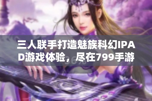 三人联手打造魅族科幻IPAD游戏体验，尽在799手游网