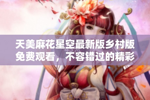天美麻花星空最新版乡村版免费观看，不容错过的精彩体验