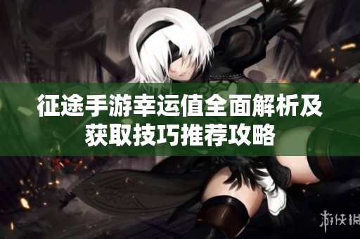 征途手游幸运值全面解析及获取技巧推荐攻略