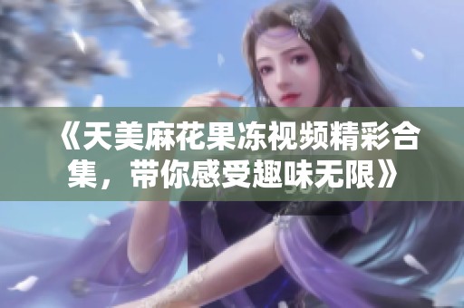 《天美麻花果冻视频精彩合集，带你感受趣味无限》