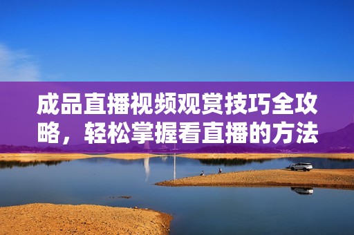 成品直播视频观赏技巧全攻略，轻松掌握看直播的方法