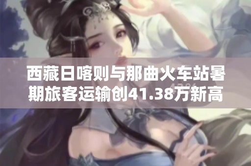 西藏日喀则与那曲火车站暑期旅客运输创41.38万新高