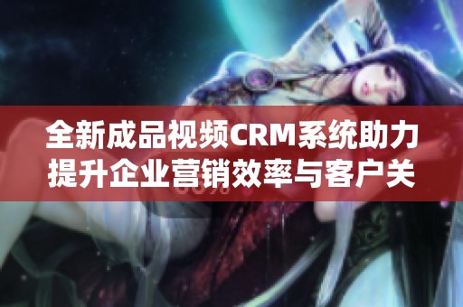 全新成品视频CRM系统助力提升企业营销效率与客户关系管理