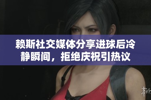 赖斯社交媒体分享进球后冷静瞬间，拒绝庆祝引热议