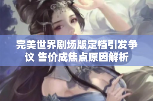 完美世界剧场版定档引发争议 售价成焦点原因解析