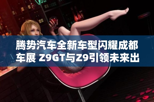 腾势汽车全新车型闪耀成都车展 Z9GT与Z9引领未来出行